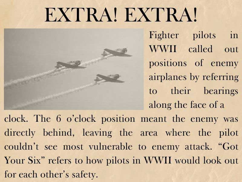 Fighter pilots in WWII called out positions of enemy airplanes by referring to their bearings along the face of a clock. The 6 o’clock position meant the enemy was directly behind, leaving the area where the pilot couldn’t see most vulnerable to enemy attack. “Got Your Six” refers to how pilots in WWII would look out for each other’s safety.