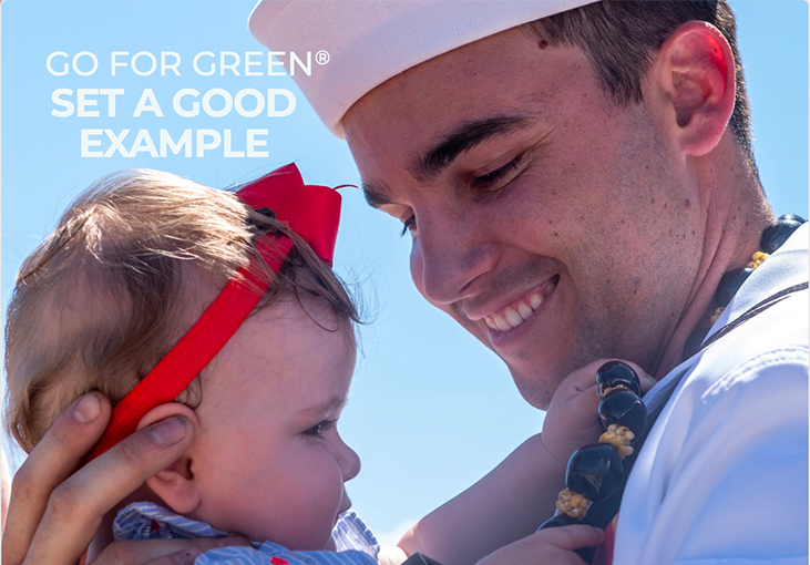 A Sailor holds his baby daughter. Set a good example. Go for Green makes it easy for you to identify and choose foods that enhance your performance. Green is high-performance fuel. Yellow is moderate-performance fuel. And Red is low-performance fuel. Eat well. Perform well. Go for Green.